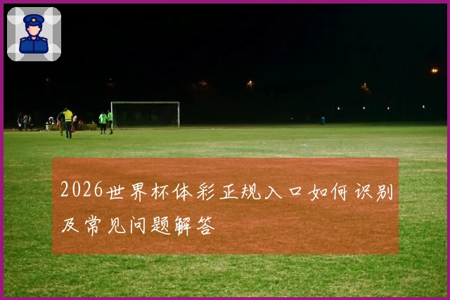 2026世界杯体彩正规入口如何识别及常见问题解答
